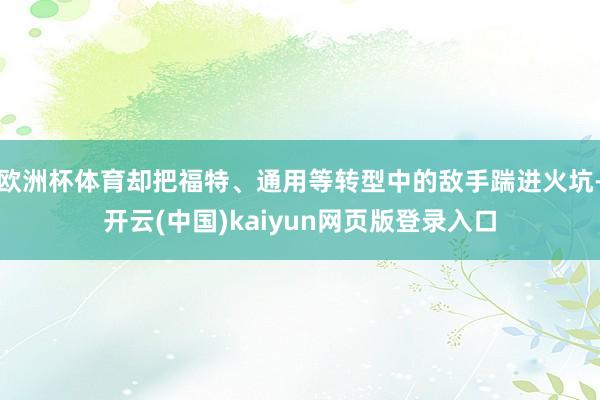 欧洲杯体育却把福特、通用等转型中的敌手踹进火坑-开云(中国)kaiyun网页版登录入口