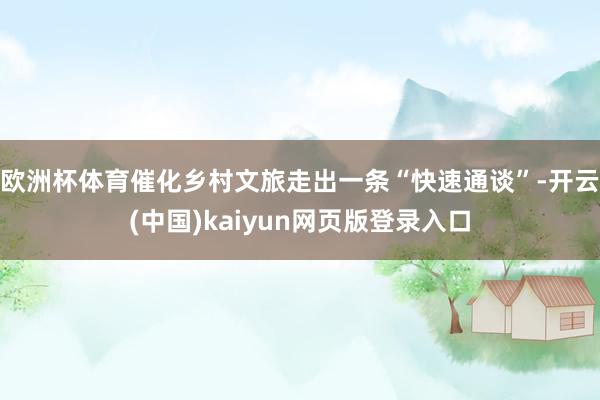 欧洲杯体育催化乡村文旅走出一条“快速通谈”-开云(中国)kaiyun网页版登录入口
