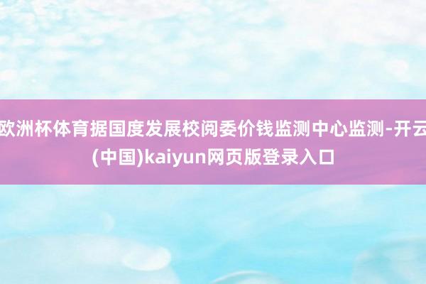 欧洲杯体育据国度发展校阅委价钱监测中心监测-开云(中国)kaiyun网页版登录入口