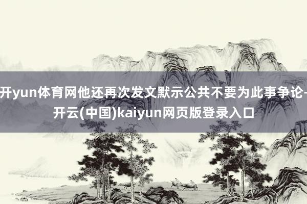开yun体育网他还再次发文默示公共不要为此事争论-开云(中国)kaiyun网页版登录入口