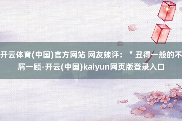 开云体育(中国)官方网站 网友辣评：＂丑得一般的不屑一顾-开云(中国)kaiyun网页版登录入口