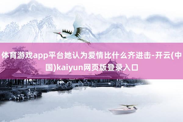 体育游戏app平台她认为爱情比什么齐进击-开云(中国)kaiyun网页版登录入口