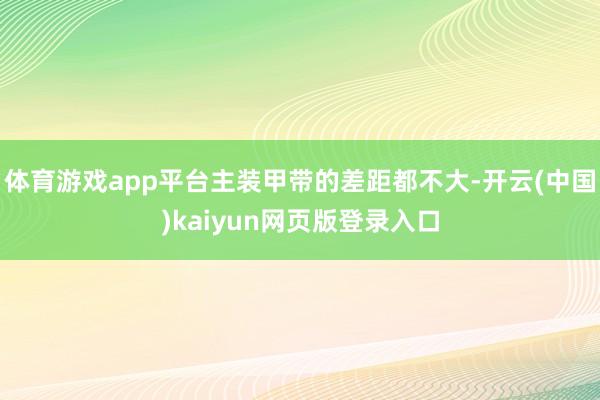 体育游戏app平台主装甲带的差距都不大-开云(中国)kaiyun网页版登录入口