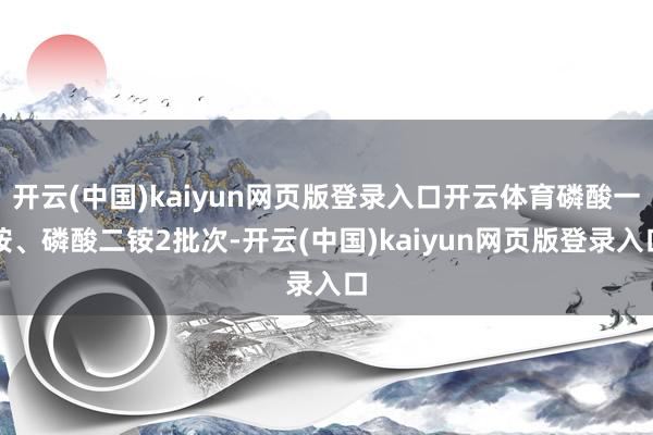 开云(中国)kaiyun网页版登录入口开云体育磷酸一铵、磷酸二铵2批次-开云(中国)kaiyun网页版登录入口