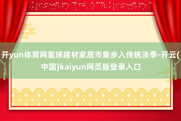 开yun体育网寰球建材家居市集步入传统淡季-开云(中国)kaiyun网页版登录入口