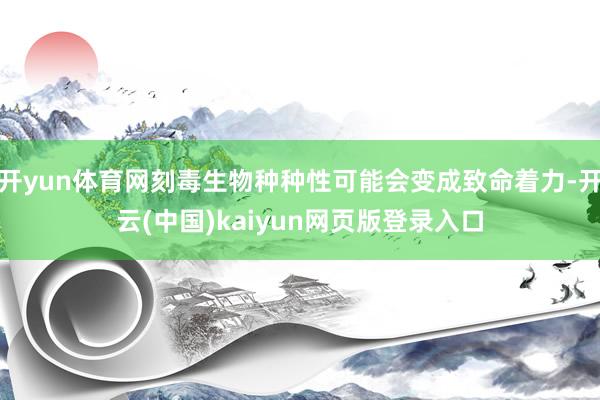 开yun体育网刻毒生物种种性可能会变成致命着力-开云(中国)kaiyun网页版登录入口
