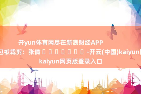 开yun体育网尽在新浪财经APP            						包袱裁剪：张倩 							-开云(中国)kaiyun网页版登录入口