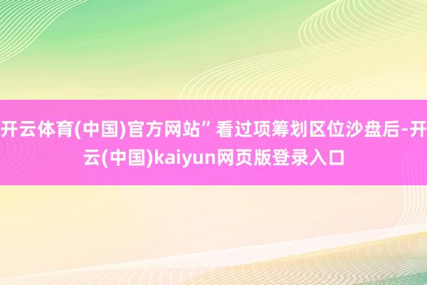 开云体育(中国)官方网站”看过项筹划区位沙盘后-开云(中国)kaiyun网页版登录入口