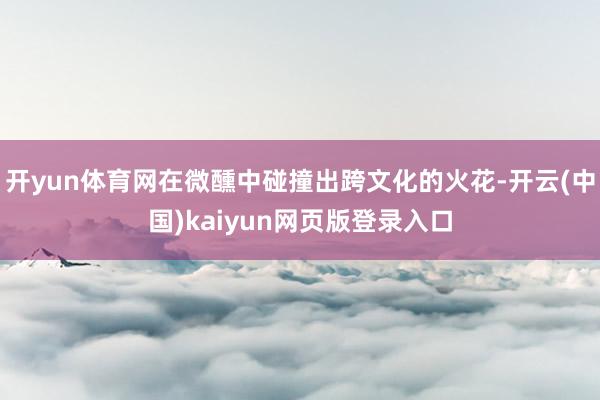 开yun体育网在微醺中碰撞出跨文化的火花-开云(中国)kaiyun网页版登录入口
