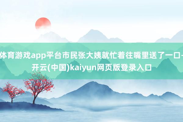 体育游戏app平台市民张大姨就忙着往嘴里送了一口-开云(中国)kaiyun网页版登录入口