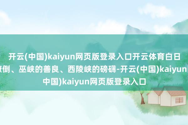 开云(中国)kaiyun网页版登录入口开云体育白日穿越瞿塘峡的潦倒、巫峡的善良、西陵峡的磅礴-开云(中国)kaiyun网页版登录入口