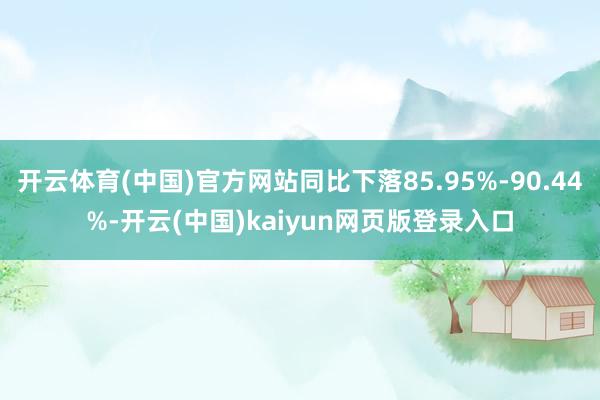 开云体育(中国)官方网站同比下落85.95%-90.44%-开云(中国)kaiyun网页版登录入口