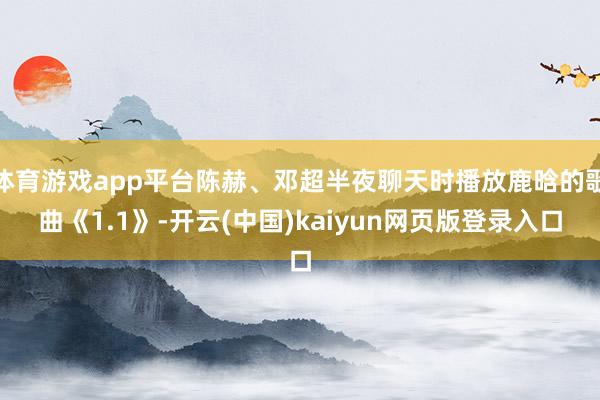 体育游戏app平台陈赫、邓超半夜聊天时播放鹿晗的歌曲《1.1》-开云(中国)kaiyun网页版登录入口
