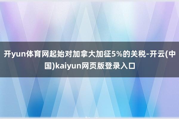 开yun体育网起始对加拿大加征5%的关税-开云(中国)kaiyun网页版登录入口