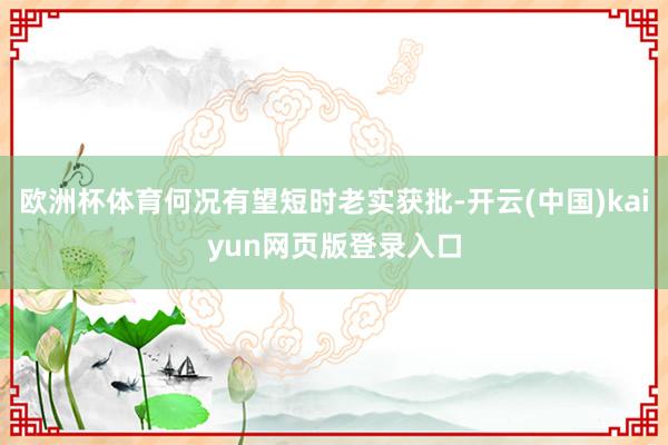 欧洲杯体育何况有望短时老实获批-开云(中国)kaiyun网页版登录入口