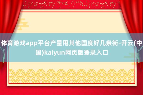 体育游戏app平台产量甩其他国度好几条街-开云(中国)kaiyun网页版登录入口