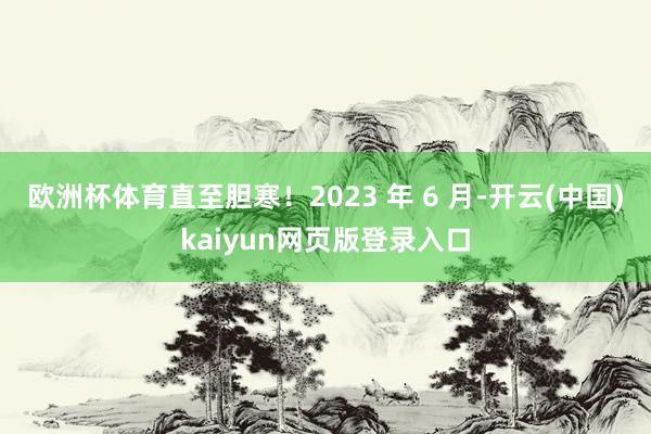 欧洲杯体育直至胆寒！2023 年 6 月-开云(中国)kaiyun网页版登录入口