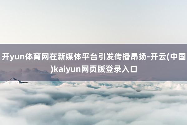 开yun体育网在新媒体平台引发传播昂扬-开云(中国)kaiyun网页版登录入口