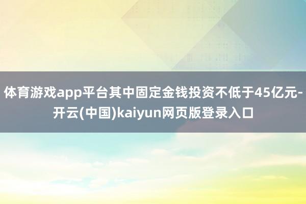 体育游戏app平台其中固定金钱投资不低于45亿元-开云(中国)kaiyun网页版登录入口