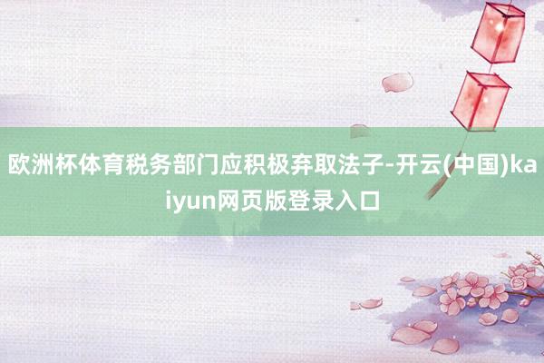 欧洲杯体育税务部门应积极弃取法子-开云(中国)kaiyun网页版登录入口
