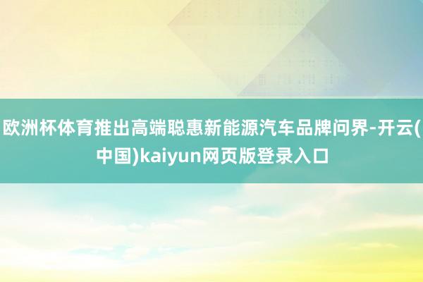 欧洲杯体育推出高端聪惠新能源汽车品牌问界-开云(中国)kaiyun网页版登录入口