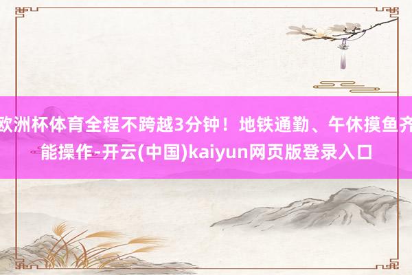 欧洲杯体育全程不跨越3分钟！地铁通勤、午休摸鱼齐能操作-开云(中国)kaiyun网页版登录入口