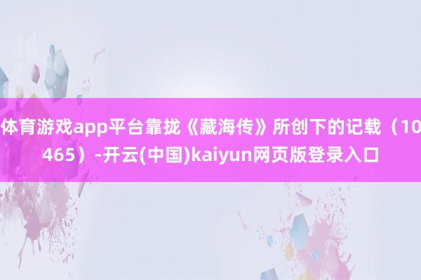 体育游戏app平台靠拢《藏海传》所创下的记载（10465）-开云(中国)kaiyun网页版登录入口