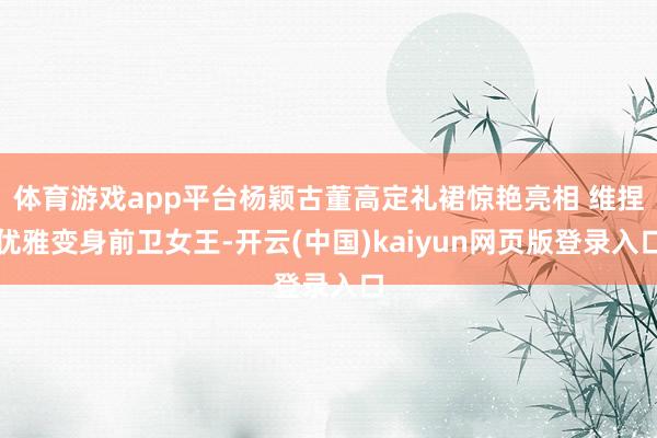 体育游戏app平台杨颖古董高定礼裙惊艳亮相 维捏优雅变身前卫女王-开云(中国)kaiyun网页版登录入口