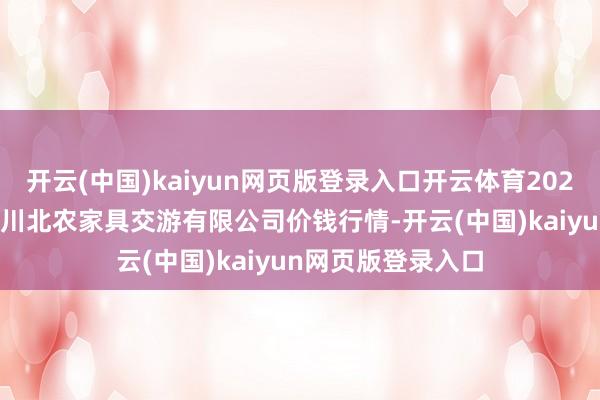 开云(中国)kaiyun网页版登录入口开云体育2025年2月28日南充川北农家具交游有限公司价钱行情-开云(中国)kaiyun网页版登录入口