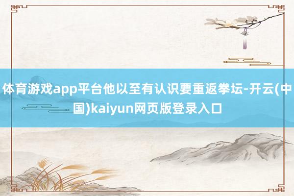 体育游戏app平台他以至有认识要重返拳坛-开云(中国)kaiyun网页版登录入口