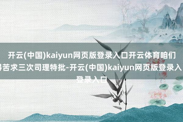 开云(中国)kaiyun网页版登录入口开云体育咱们得苦求三次司理特批-开云(中国)kaiyun网页版登录入口
