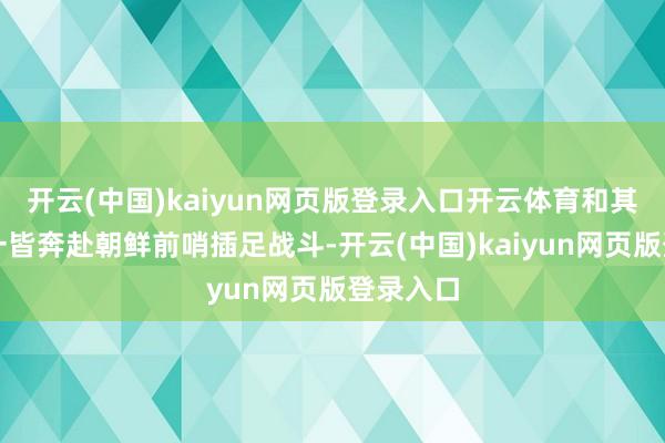 开云(中国)kaiyun网页版登录入口开云体育和其他部队一皆奔赴朝鲜前哨插足战斗-开云(中国)kaiyun网页版登录入口