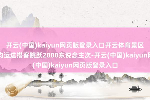开云(中国)kaiyun网页版登录入口开云体育景区纵贯车现在日均运送搭客跳跃2000东说念主次-开云(中国)kaiyun网页版登录入口