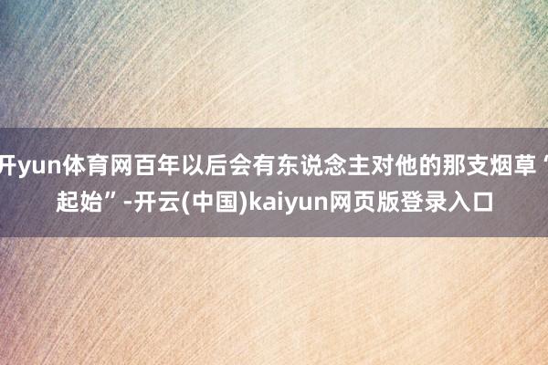 开yun体育网百年以后会有东说念主对他的那支烟草“起始”-开云(中国)kaiyun网页版登录入口