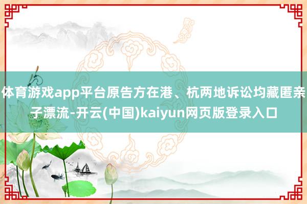 体育游戏app平台原告方在港、杭两地诉讼均藏匿亲子漂流-开云(中国)kaiyun网页版登录入口