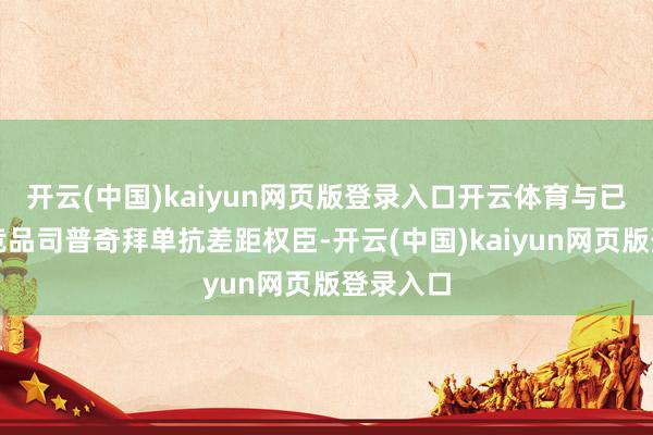 开云(中国)kaiyun网页版登录入口开云体育与已上市的竞品司普奇拜单抗差距权臣-开云(中国)kaiyun网页版登录入口