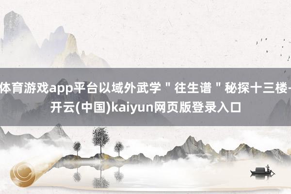 体育游戏app平台以域外武学＂往生谱＂秘探十三楼-开云(中国)kaiyun网页版登录入口