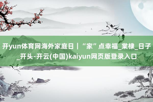 开yun体育网海外家庭日｜“家”点幸福_棠棣_日子_开头-开云(中国)kaiyun网页版登录入口