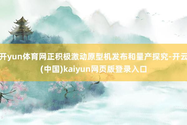 开yun体育网正积极激动原型机发布和量产探究-开云(中国)kaiyun网页版登录入口