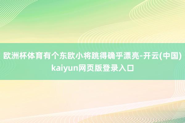 欧洲杯体育有个东欧小将跳得确乎漂亮-开云(中国)kaiyun网页版登录入口