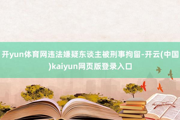 开yun体育网违法嫌疑东谈主被刑事拘留-开云(中国)kaiyun网页版登录入口