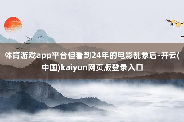 体育游戏app平台但看到24年的电影乱象后-开云(中国)kaiyun网页版登录入口
