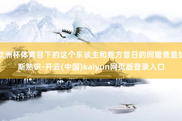 欧洲杯体育目下的这个东谈主和我方昔日的同窗竟是如斯熟识-开云(中国)kaiyun网页版登录入口
