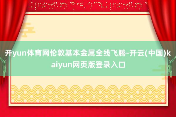 开yun体育网伦敦基本金属全线飞腾-开云(中国)kaiyun网页版登录入口