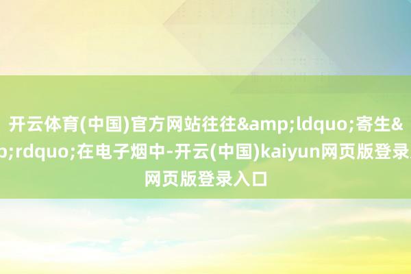 开云体育(中国)官方网站往往&ldquo;寄生&rdquo;在电子烟中-开云(中国)kaiyun网页版登录入口
