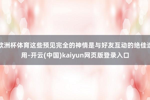 欧洲杯体育这些预见完全的神情是与好友互动的绝佳选用-开云(中国)kaiyun网页版登录入口