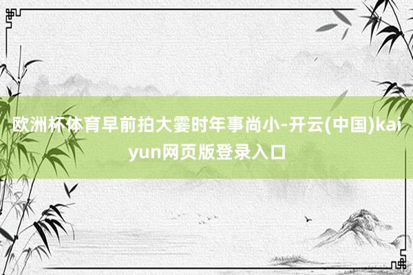 欧洲杯体育早前拍大霎时年事尚小-开云(中国)kaiyun网页版登录入口