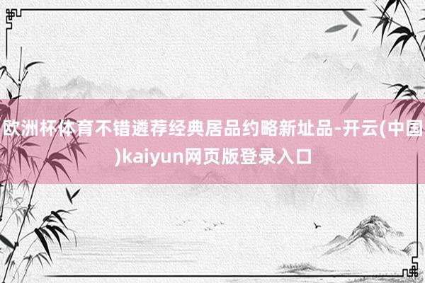 欧洲杯体育不错遴荐经典居品约略新址品-开云(中国)kaiyun网页版登录入口