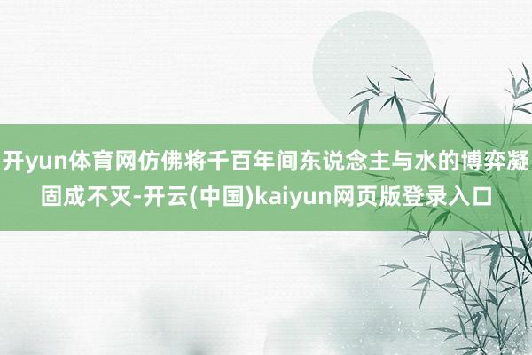 开yun体育网仿佛将千百年间东说念主与水的博弈凝固成不灭-开云(中国)kaiyun网页版登录入口