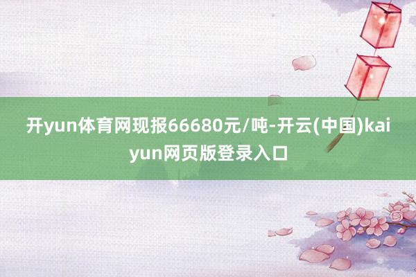 开yun体育网现报66680元/吨-开云(中国)kaiyun网页版登录入口